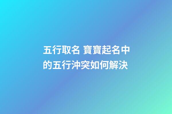 五行取名 寶寶起名中的五行沖突如何解決